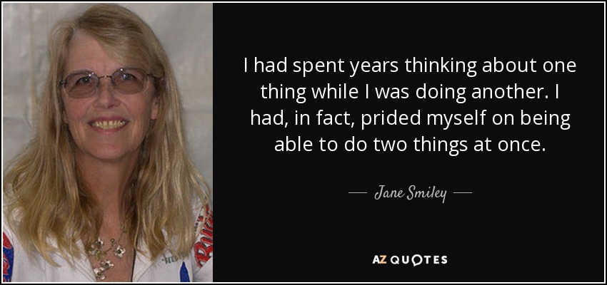 I had spent years thinking about one thing while I was doing another. I had, in fact, prided myself on being able to do two things at once. - Jane Smiley