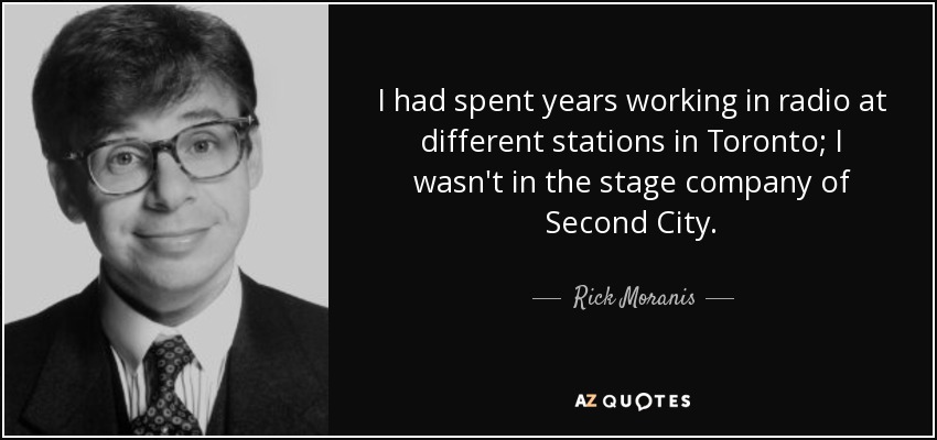 I had spent years working in radio at different stations in Toronto; I wasn't in the stage company of Second City. - Rick Moranis