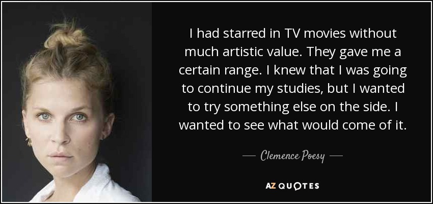 I had starred in TV movies without much artistic value. They gave me a certain range. I knew that I was going to continue my studies, but I wanted to try something else on the side. I wanted to see what would come of it. - Clemence Poesy