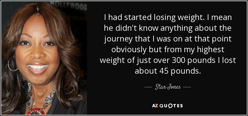 I had started losing weight. I mean he didn't know anything about the journey that I was on at that point obviously but from my highest weight of just over 300 pounds I lost about 45 pounds. - Star Jones