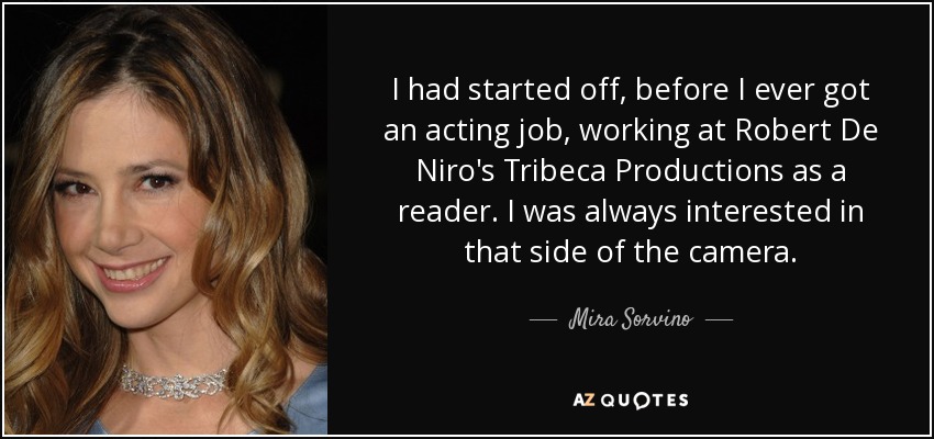 I had started off, before I ever got an acting job, working at Robert De Niro's Tribeca Productions as a reader. I was always interested in that side of the camera. - Mira Sorvino