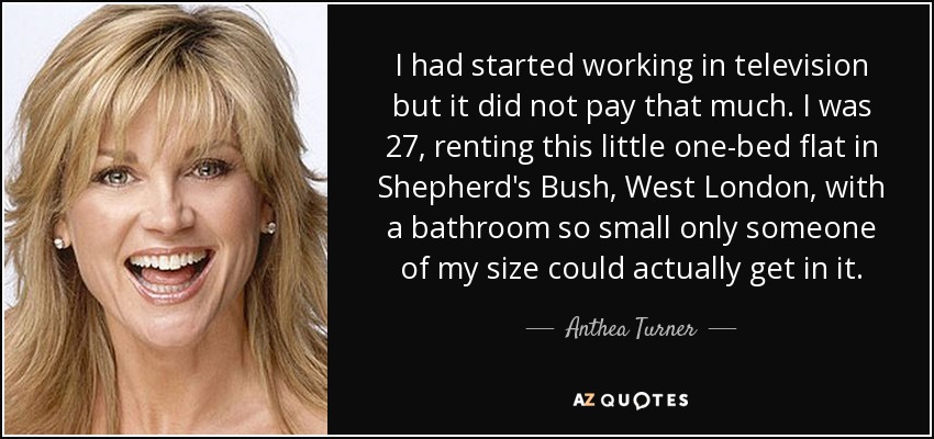 I had started working in television but it did not pay that much. I was 27, renting this little one-bed flat in Shepherd's Bush, West London, with a bathroom so small only someone of my size could actually get in it. - Anthea Turner
