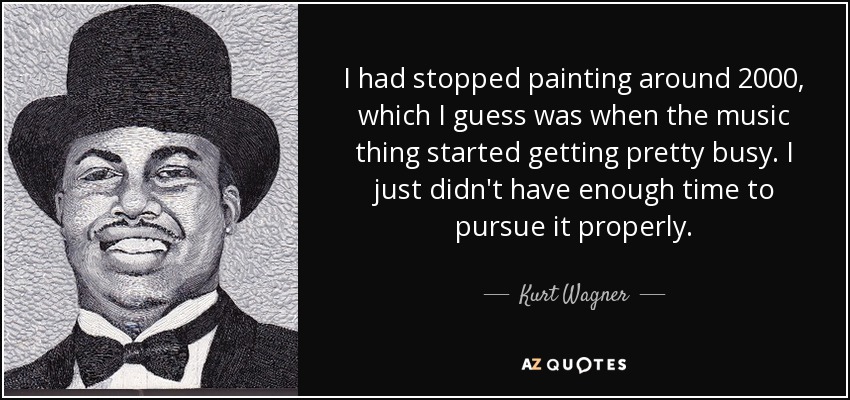 I had stopped painting around 2000, which I guess was when the music thing started getting pretty busy. I just didn't have enough time to pursue it properly. - Kurt Wagner