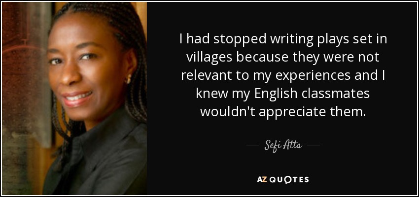 I had stopped writing plays set in villages because they were not relevant to my experiences and I knew my English classmates wouldn't appreciate them. - Sefi Atta