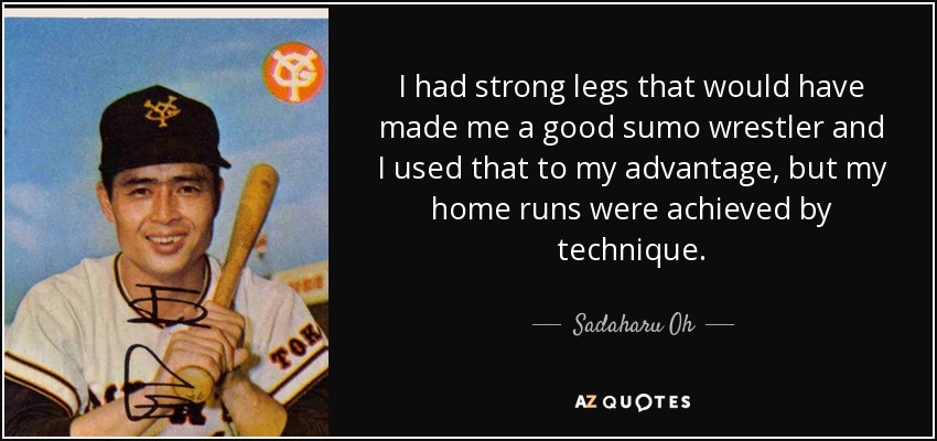 I had strong legs that would have made me a good sumo wrestler and I used that to my advantage, but my home runs were achieved by technique. - Sadaharu Oh
