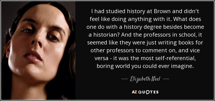 I had studied history at Brown and didn't feel like doing anything with it. What does one do with a history degree besides become a historian? And the professors in school, it seemed like they were just writing books for other professors to comment on, and vice versa - it was the most self-referential, boring world you could ever imagine. - Elizabeth Neel