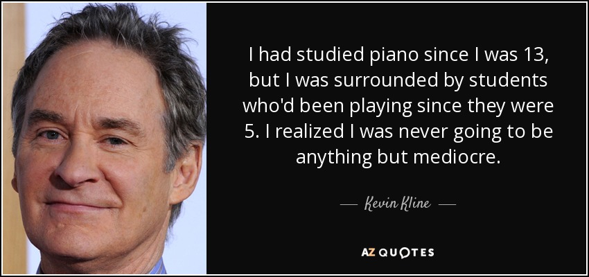 I had studied piano since I was 13, but I was surrounded by students who'd been playing since they were 5. I realized I was never going to be anything but mediocre. - Kevin Kline