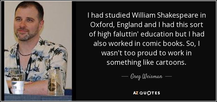 I had studied William Shakespeare in Oxford, England and I had this sort of high faluttin' education but I had also worked in comic books. So, I wasn't too proud to work in something like cartoons. - Greg Weisman