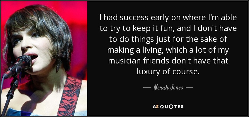 I had success early on where I'm able to try to keep it fun, and I don't have to do things just for the sake of making a living, which a lot of my musician friends don't have that luxury of course. - Norah Jones