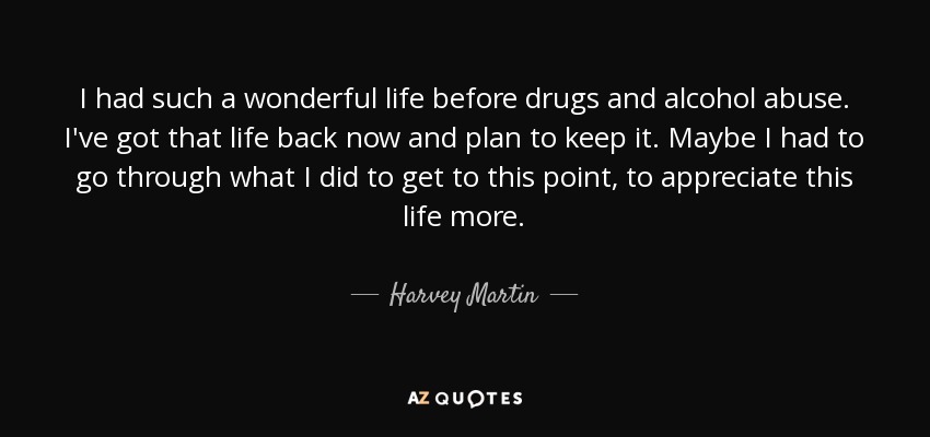 I had such a wonderful life before drugs and alcohol abuse. I've got that life back now and plan to keep it. Maybe I had to go through what I did to get to this point, to appreciate this life more. - Harvey Martin