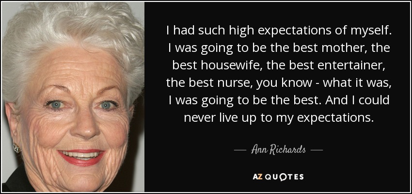 I had such high expectations of myself. I was going to be the best mother, the best housewife, the best entertainer, the best nurse, you know - what it was, I was going to be the best. And I could never live up to my expectations. - Ann Richards