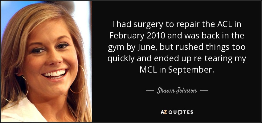I had surgery to repair the ACL in February 2010 and was back in the gym by June, but rushed things too quickly and ended up re-tearing my MCL in September. - Shawn Johnson