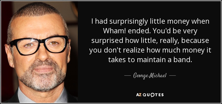 I had surprisingly little money when Wham! ended. You'd be very surprised how little, really, because you don't realize how much money it takes to maintain a band. - George Michael