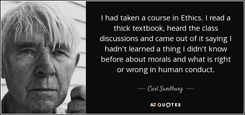 I had taken a course in Ethics. I read a thick textbook, heard the class discussions and came out of it saying I hadn't learned a thing I didn't know before about morals and what is right or wrong in human conduct. - Carl Sandburg
