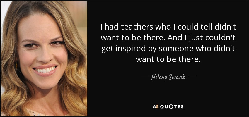 I had teachers who I could tell didn't want to be there. And I just couldn't get inspired by someone who didn't want to be there. - Hilary Swank