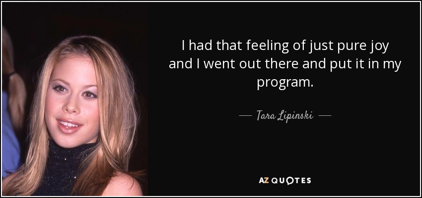 I had that feeling of just pure joy and I went out there and put it in my program. - Tara Lipinski