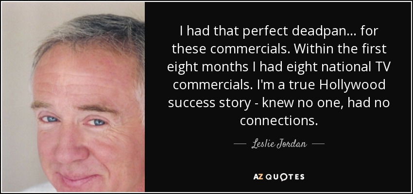 I had that perfect deadpan ... for these commercials. Within the first eight months I had eight national TV commercials. I'm a true Hollywood success story - knew no one, had no connections. - Leslie Jordan