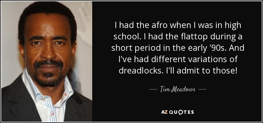 I had the afro when I was in high school. I had the flattop during a short period in the early '90s. And I've had different variations of dreadlocks. I'll admit to those! - Tim Meadows