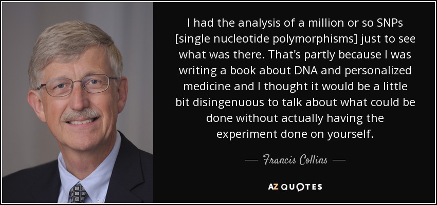 I had the analysis of a million or so SNPs [single nucleotide polymorphisms] just to see what was there. That's partly because I was writing a book about DNA and personalized medicine and I thought it would be a little bit disingenuous to talk about what could be done without actually having the experiment done on yourself. - Francis Collins
