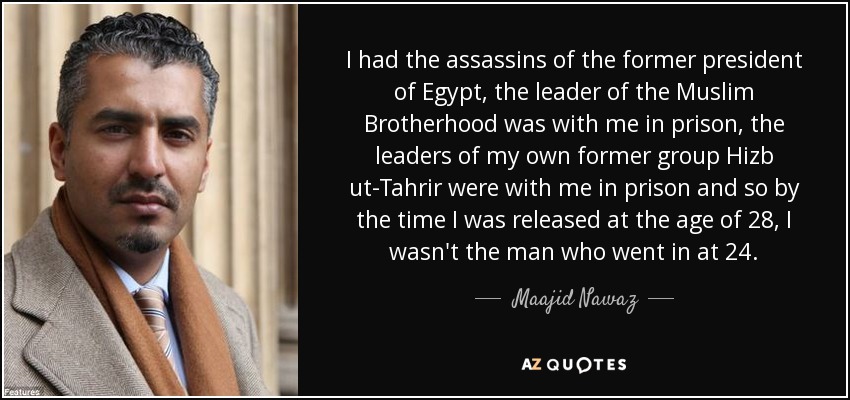 I had the assassins of the former president of Egypt, the leader of the Muslim Brotherhood was with me in prison, the leaders of my own former group Hizb ut-Tahrir were with me in prison and so by the time I was released at the age of 28, I wasn't the man who went in at 24. - Maajid Nawaz
