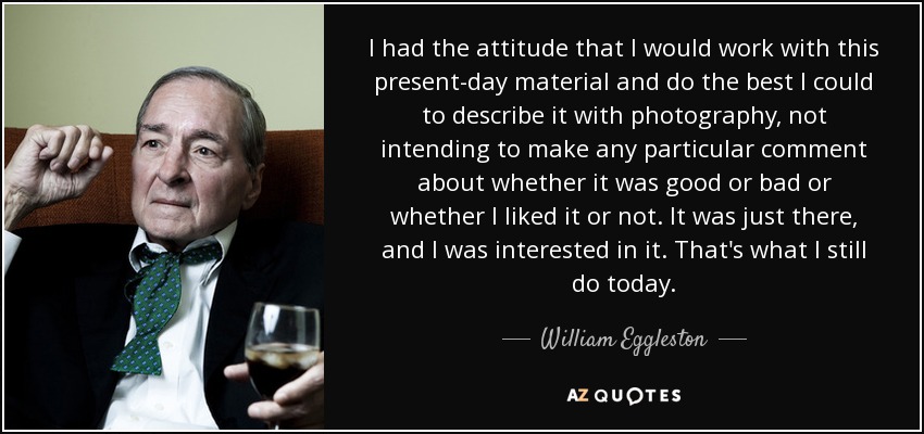 I had the attitude that I would work with this present-day material and do the best I could to describe it with photography, not intending to make any particular comment about whether it was good or bad or whether I liked it or not. It was just there, and I was interested in it. That's what I still do today. - William Eggleston