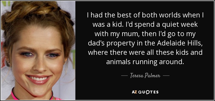 I had the best of both worlds when I was a kid. I'd spend a quiet week with my mum, then I'd go to my dad's property in the Adelaide Hills, where there were all these kids and animals running around. - Teresa Palmer