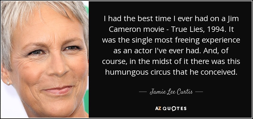 I had the best time I ever had on a Jim Cameron movie - True Lies, 1994. It was the single most freeing experience as an actor I've ever had. And, of course, in the midst of it there was this humungous circus that he conceived. - Jamie Lee Curtis