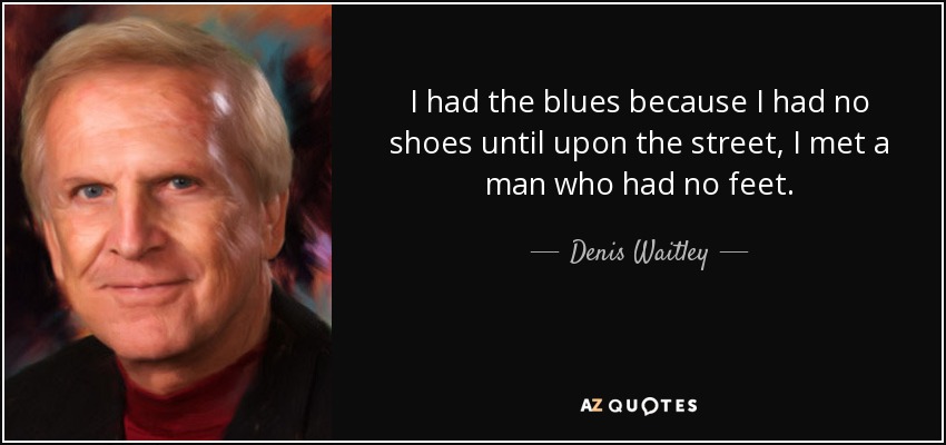 I had the blues because I had no shoes until upon the street, I met a man who had no feet. - Denis Waitley