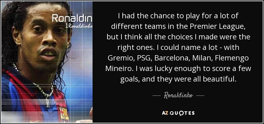 I had the chance to play for a lot of different teams in the Premier League, but I think all the choices I made were the right ones. I could name a lot - with Gremio, PSG, Barcelona, Milan, Flemengo Mineiro. I was lucky enough to score a few goals, and they were all beautiful. - Ronaldinho