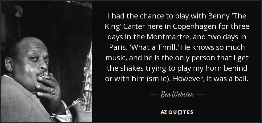 I had the chance to play with Benny 'The King' Carter here in Copenhagen for three days in the Montmartre, and two days in Paris. 'What a Thrill.' He knows so much music, and he is the only person that I get the shakes trying to play my horn behind or with him (smile). However, it was a ball. - Ben Webster