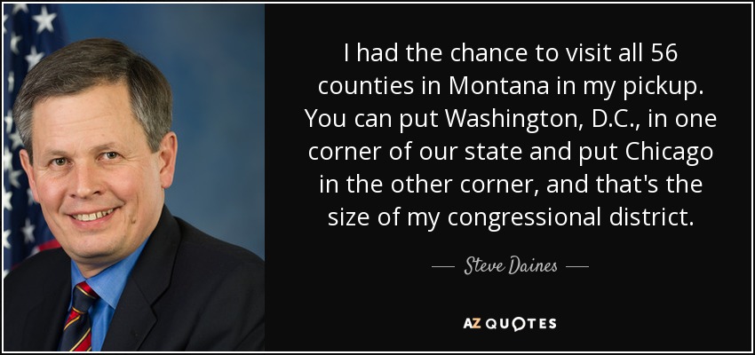 I had the chance to visit all 56 counties in Montana in my pickup. You can put Washington, D.C., in one corner of our state and put Chicago in the other corner, and that's the size of my congressional district. - Steve Daines