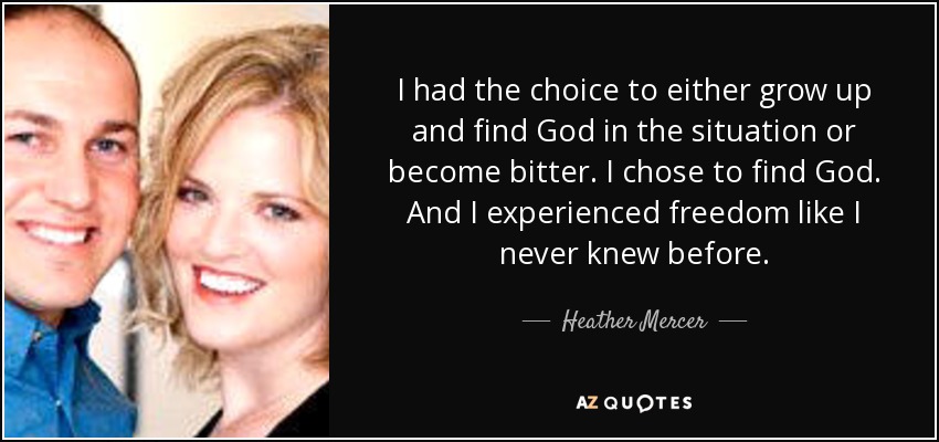 I had the choice to either grow up and find God in the situation or become bitter. I chose to find God. And I experienced freedom like I never knew before. - Heather Mercer