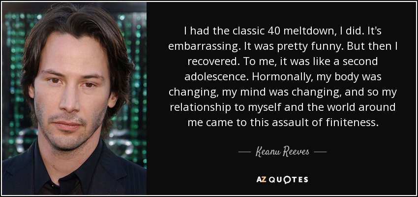 I had the classic 40 meltdown, I did. It's embarrassing. It was pretty funny. But then I recovered. To me, it was like a second adolescence. Hormonally, my body was changing, my mind was changing, and so my relationship to myself and the world around me came to this assault of finiteness. - Keanu Reeves