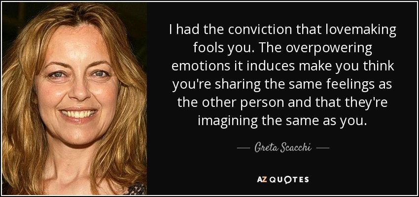 I had the conviction that lovemaking fools you. The overpowering emotions it induces make you think you're sharing the same feelings as the other person and that they're imagining the same as you. - Greta Scacchi