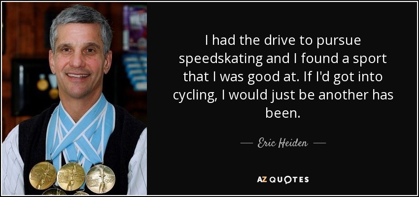 I had the drive to pursue speedskating and I found a sport that I was good at. If I'd got into cycling, I would just be another has been. - Eric Heiden