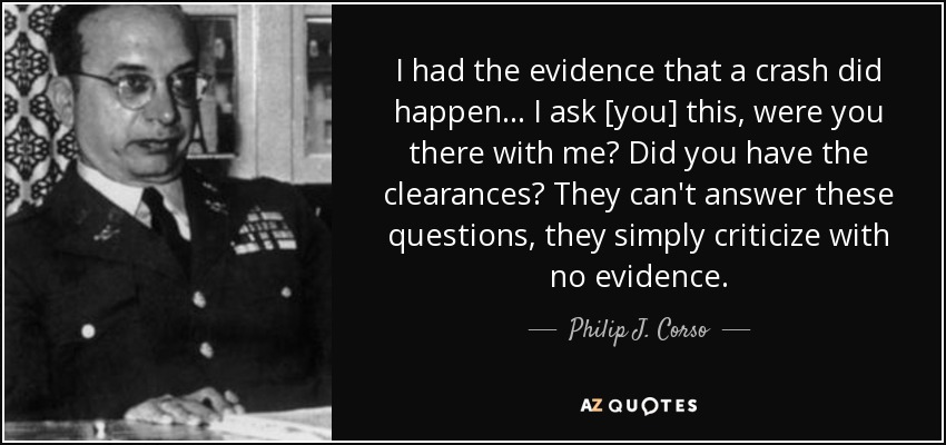 I had the evidence that a crash did happen... I ask [you] this, were you there with me? Did you have the clearances? They can't answer these questions, they simply criticize with no evidence. - Philip J. Corso