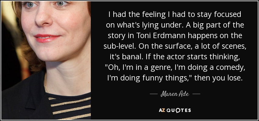 I had the feeling I had to stay focused on what's lying under. A big part of the story in Toni Erdmann happens on the sub-level. On the surface, a lot of scenes, it's banal. If the actor starts thinking, 