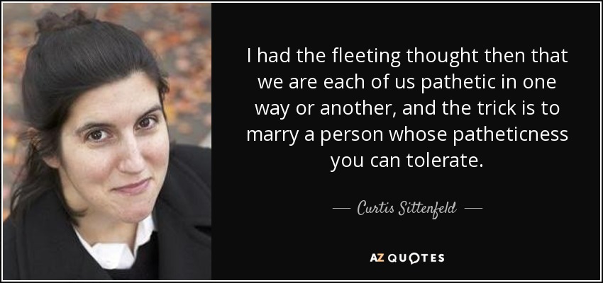 I had the fleeting thought then that we are each of us pathetic in one way or another, and the trick is to marry a person whose patheticness you can tolerate. - Curtis Sittenfeld