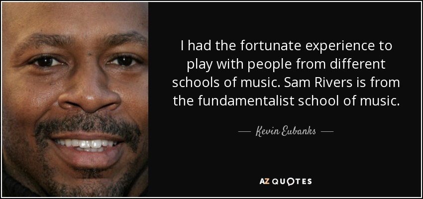 I had the fortunate experience to play with people from different schools of music. Sam Rivers is from the fundamentalist school of music. - Kevin Eubanks