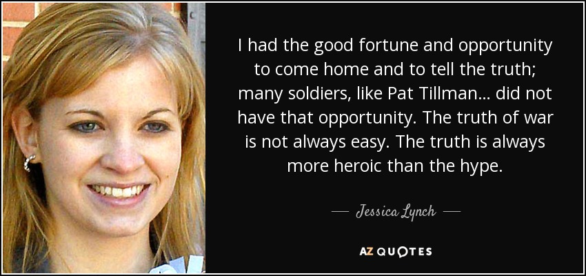 I had the good fortune and opportunity to come home and to tell the truth; many soldiers, like Pat Tillman… did not have that opportunity. The truth of war is not always easy. The truth is always more heroic than the hype. - Jessica Lynch