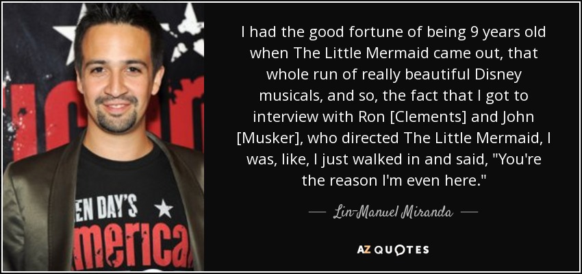 I had the good fortune of being 9 years old when The Little Mermaid came out, that whole run of really beautiful Disney musicals, and so, the fact that I got to interview with Ron [Clements] and John [Musker], who directed The Little Mermaid, I was, like, I just walked in and said, 