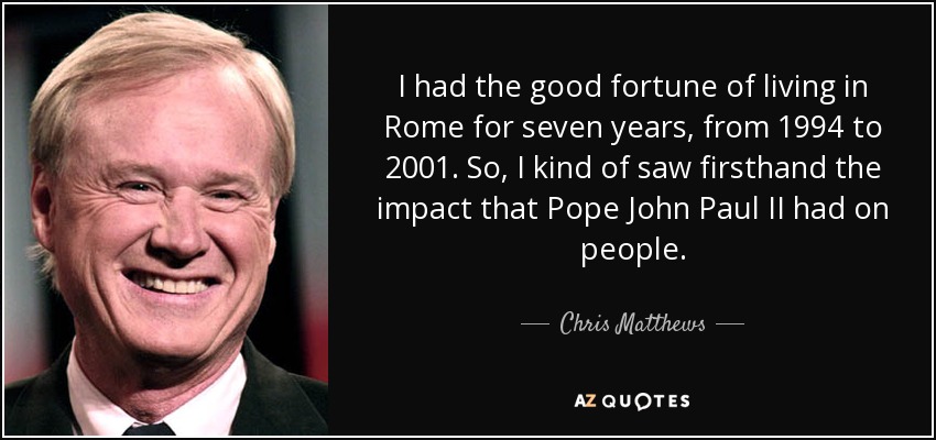 I had the good fortune of living in Rome for seven years, from 1994 to 2001. So, I kind of saw firsthand the impact that Pope John Paul II had on people. - Chris Matthews