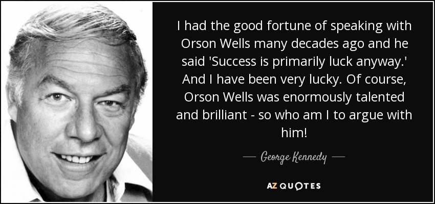 I had the good fortune of speaking with Orson Wells many decades ago and he said 'Success is primarily luck anyway.' And I have been very lucky. Of course, Orson Wells was enormously talented and brilliant - so who am I to argue with him! - George Kennedy