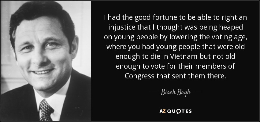 I had the good fortune to be able to right an injustice that I thought was being heaped on young people by lowering the voting age, where you had young people that were old enough to die in Vietnam but not old enough to vote for their members of Congress that sent them there. - Birch Bayh