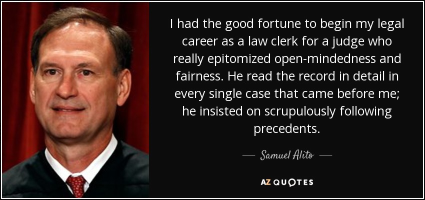 I had the good fortune to begin my legal career as a law clerk for a judge who really epitomized open-mindedness and fairness. He read the record in detail in every single case that came before me; he insisted on scrupulously following precedents. - Samuel Alito
