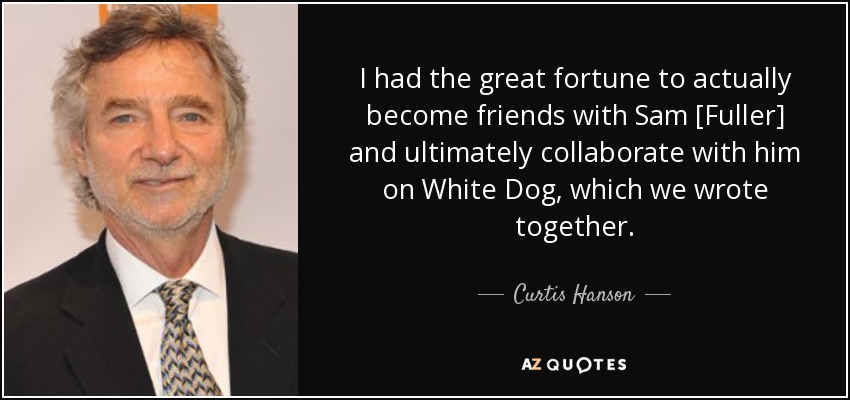 I had the great fortune to actually become friends with Sam [Fuller] and ultimately collaborate with him on White Dog, which we wrote together. - Curtis Hanson