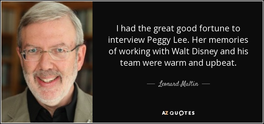 I had the great good fortune to interview Peggy Lee. Her memories of working with Walt Disney and his team were warm and upbeat. - Leonard Maltin
