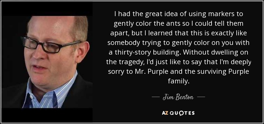 I had the great idea of using markers to gently color the ants so I could tell them apart, but I learned that this is exactly like somebody trying to gently color on you with a thirty-story building. Without dwelling on the tragedy, I'd just like to say that I'm deeply sorry to Mr. Purple and the surviving Purple family. - Jim Benton