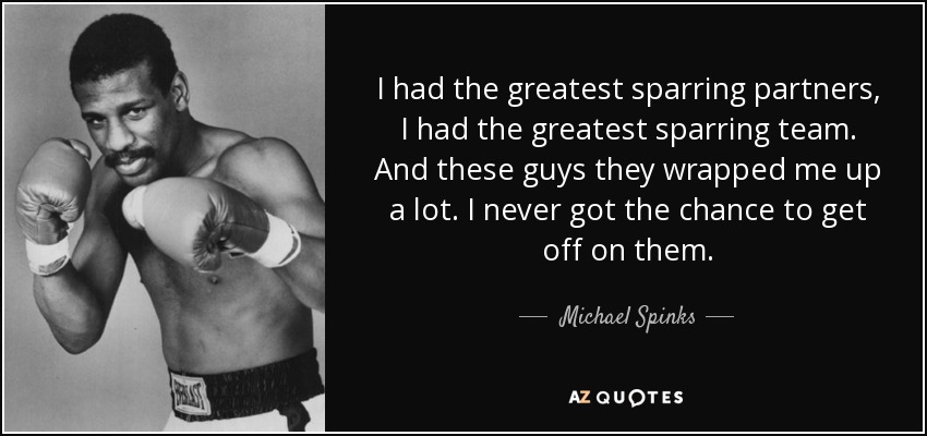 I had the greatest sparring partners, I had the greatest sparring team. And these guys they wrapped me up a lot. I never got the chance to get off on them. - Michael Spinks