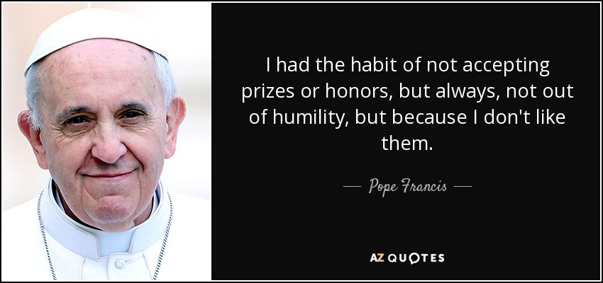 I had the habit of not accepting prizes or honors, but always, not out of humility, but because I don't like them. - Pope Francis